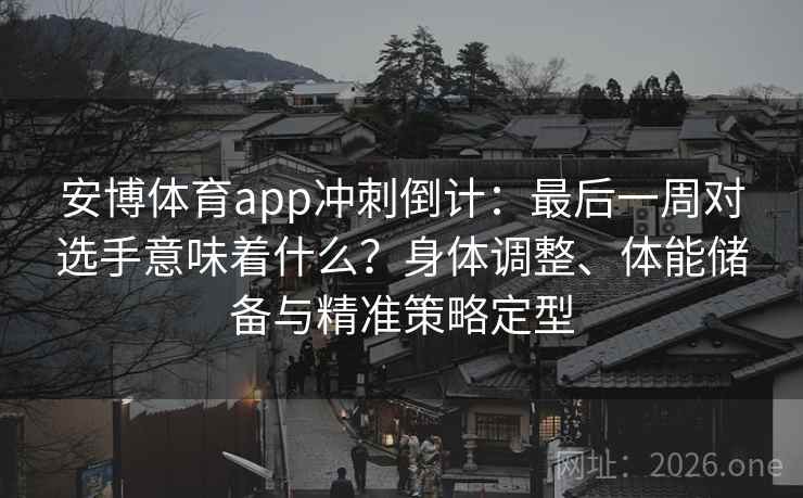 安博体育app冲刺倒计：最后一周对选手意味着什么？身体调整、体能储备与精准策略定型