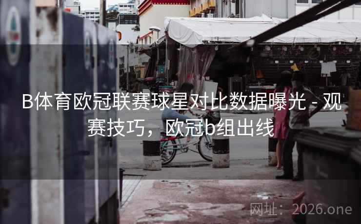B体育欧冠联赛球星对比数据曝光 - 观赛技巧，欧冠b组出线