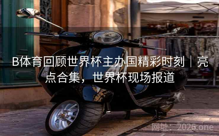 B体育回顾世界杯主办国精彩时刻｜亮点合集，世界杯现场报道