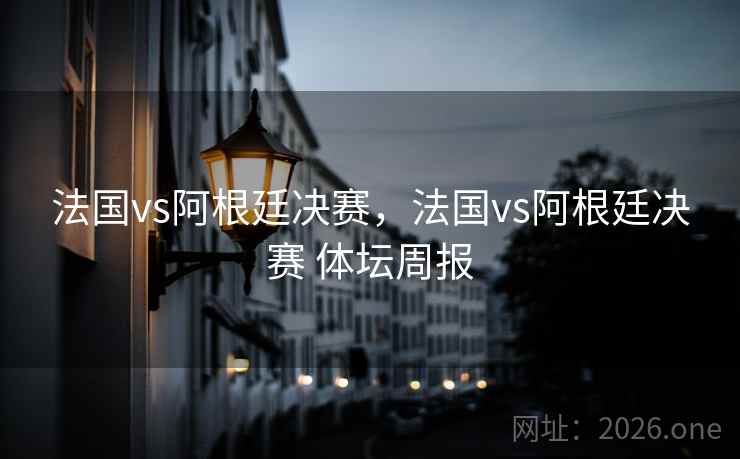 法国vs阿根廷决赛，法国vs阿根廷决赛 体坛周报