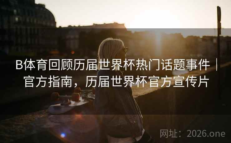 B体育回顾历届世界杯热门话题事件｜官方指南，历届世界杯官方宣传片
