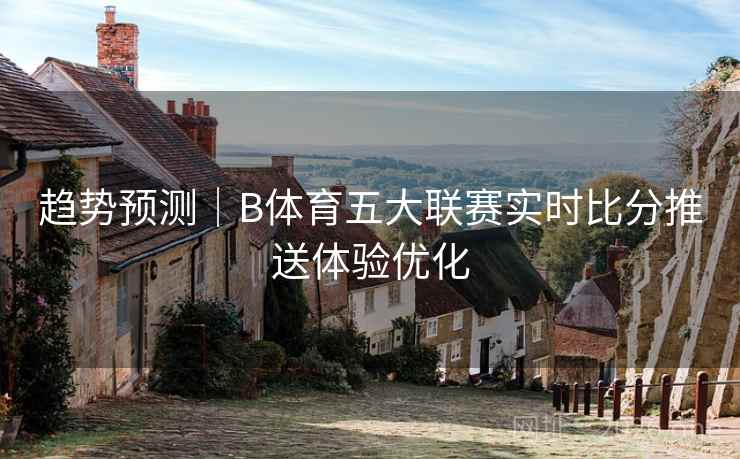 趋势预测｜B体育五大联赛实时比分推送体验优化