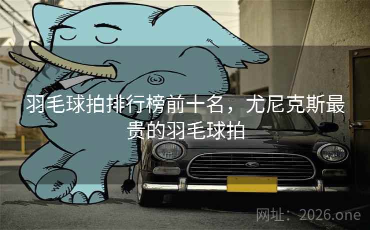 羽毛球拍排行榜前十名，尤尼克斯最贵的羽毛球拍