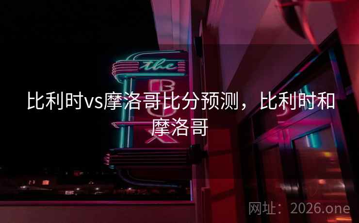 比利时vs摩洛哥比分预测，比利时和摩洛哥