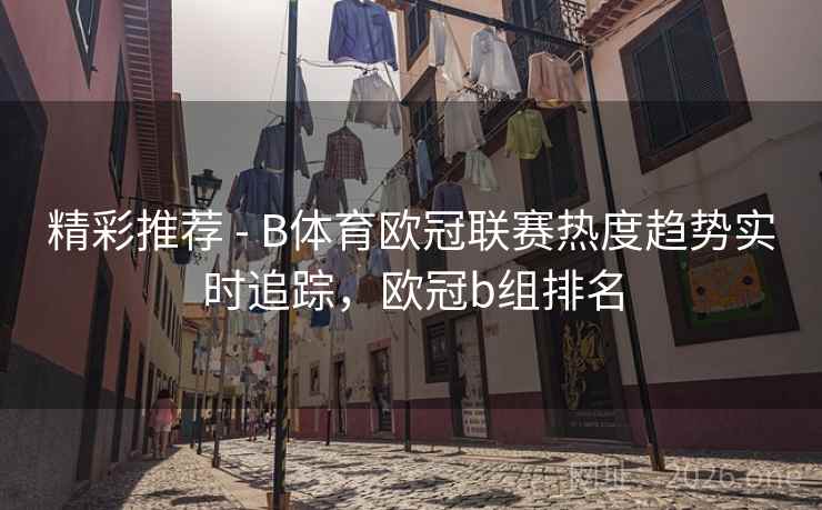 精彩推荐 - B体育欧冠联赛热度趋势实时追踪，欧冠b组排名