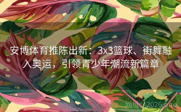 安博体育推陈出新：3x3篮球、街舞融入奥运，引领青少年潮流新篇章